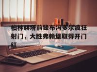 柏林赫塔前锋布冯多尔疯狂射门，大胜弗赖堡取得开门红的简单介绍